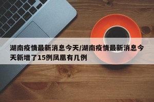 湖南疫情最新消息今天/湖南疫情最新消息今天新增了15例凤凰有几例