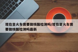 现在坐火车需要做核酸检测吗/现在坐火车需要做核酸检测吗最新