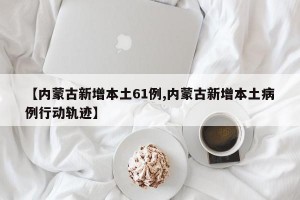【内蒙古新增本土61例,内蒙古新增本土病例行动轨迹】