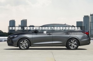 长安逸动，紧凑型家轿市场的实力派选手长安逸动怎么样