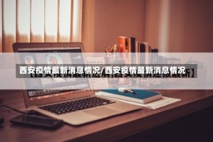 西安疫情最新消息情况/西安疫情最新消息情况