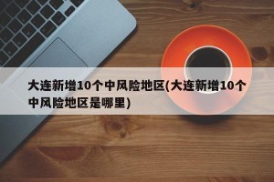大连新增10个中风险地区(大连新增10个中风险地区是哪里)