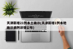天津新增21例本土确诊(天津新增1例本地确诊病例详情公布)