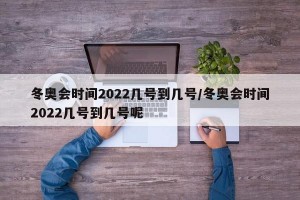 冬奥会时间2022几号到几号/冬奥会时间2022几号到几号呢