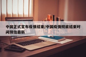 中国正式宣布疫情结束/中国疫情彻底结束时间预估最新