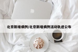 北京新增病例/北京新增病例活动轨迹公布