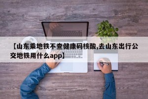 【山东乘地铁不查健康码核酸,去山东出行公交地铁用什么app】