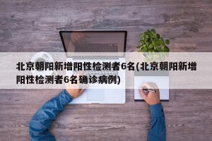 北京朝阳新增阳性检测者6名(北京朝阳新增阳性检测者6名确诊病例)