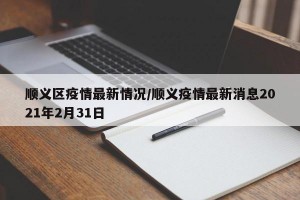 顺义区疫情最新情况/顺义疫情最新消息2021年2月31日
