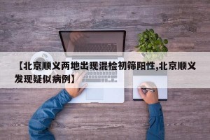 【北京顺义两地出现混检初筛阳性,北京顺义发现疑似病例】