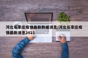 河北石家庄疫情最新数据消息/河北石家庄疫情最新消息2021