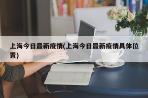 上海今日最新疫情(上海今日最新疫情具体位置)