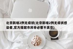 北京新增2例无症状(北京新增2例无症状感染者,官方提醒市民非必要不离京)