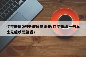 辽宁新增2例无症状感染者(辽宁新增一例本土无症状感染者)