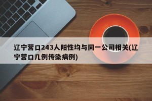 辽宁营口243人阳性均与同一公司相关(辽宁营口几例传染病例)