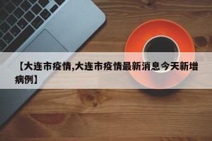 【大连市疫情,大连市疫情最新消息今天新增病例】