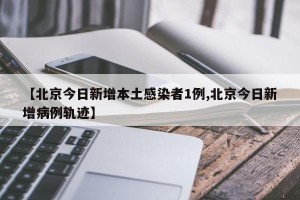 【北京今日新增本土感染者1例,北京今日新增病例轨迹】
