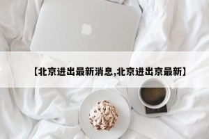 【北京进出最新消息,北京进出京最新】