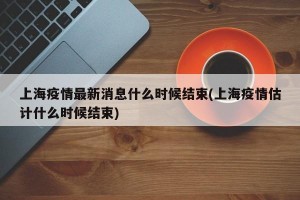 上海疫情最新消息什么时候结束(上海疫情估计什么时候结束)