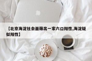 【北京海淀社会面筛出一家六口阳性,海淀疑似阳性】
