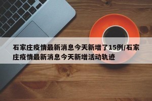 石家庄疫情最新消息今天新增了15例/石家庄疫情最新消息今天新增活动轨迹