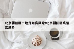 北京朝阳区一地升为高风险/北京朝阳区疫情高风险