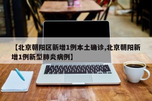 【北京朝阳区新增1例本土确诊,北京朝阳新增1例新型肺炎病例】