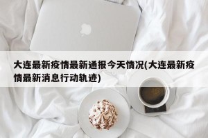 大连最新疫情最新通报今天情况(大连最新疫情最新消息行动轨迹)