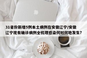 31省份新增5例本土病例在安徽辽宁/安徽辽宁现有确诊病例全梳理感染何时何地发生?