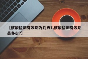 【核酸检测有效期为几天?,核酸检测有效期是多少?】