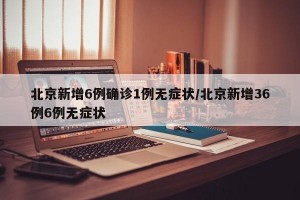 北京新增6例确诊1例无症状/北京新增36例6例无症状