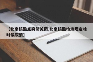 【北京核酸点突然关闭,北京核酸检测规定啥时候取消】