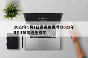 2022年5月1日高速免费吗/2022年5月1号高速免费不