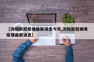 【浏阳新冠疫情最新消息今天,浏阳新冠病毒疫情最新消息】