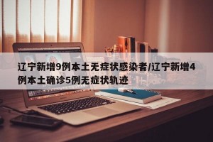 辽宁新增9例本土无症状感染者/辽宁新增4例本土确诊5例无症状轨迹