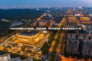 广州白云区新增10个封控区，织密防疫网，守护社区安全广州白云区新增10个封控区