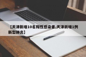 【天津新增10名阳性感染者,天津新增1例新型肺炎】