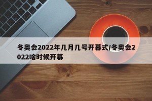 冬奥会2022年几月几号开幕式/冬奥会2022啥时候开幕