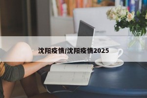 沈阳疫情/沈阳疫情2025