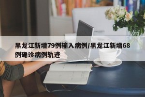 黑龙江新增79例输入病例/黑龙江新增68例确诊病例轨迹