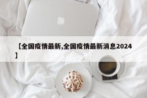 【全国疫情最新,全国疫情最新消息2024】