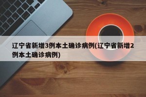 辽宁省新增3例本土确诊病例(辽宁省新增2例本土确诊病例)