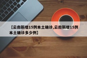 【云南新增15例本土确诊,云南新增15例本土确诊多少例】