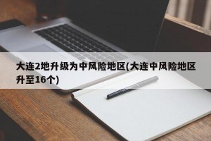 大连2地升级为中风险地区(大连中风险地区升至16个)