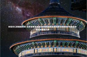 时空交汇的璀璨时刻—北京冬奥会闭幕式时间背后的全球视野与未来启示冬奥会闭幕式时间是几点