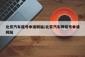 北京汽车摇号申请网站/北京汽车牌摇号申请网站
