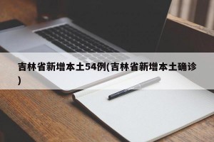吉林省新增本土54例(吉林省新增本土确诊)