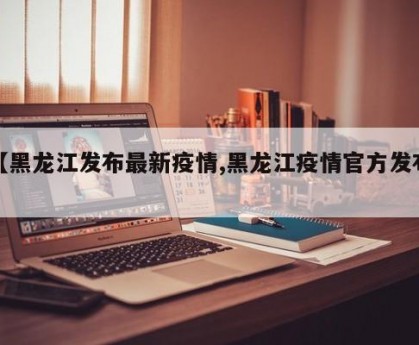 【黑龙江发布最新疫情,黑龙江疫情官方发布】