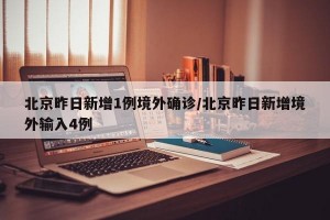 北京昨日新增1例境外确诊/北京昨日新增境外输入4例