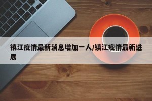 镇江疫情最新消息增加一人/镇江疫情最新进展